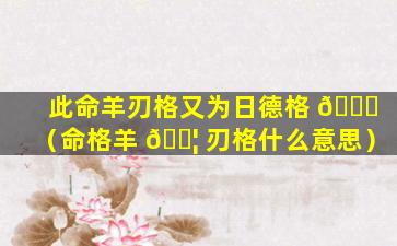 此命羊刃格又为日德格 🐒 （命格羊 🐦 刃格什么意思）